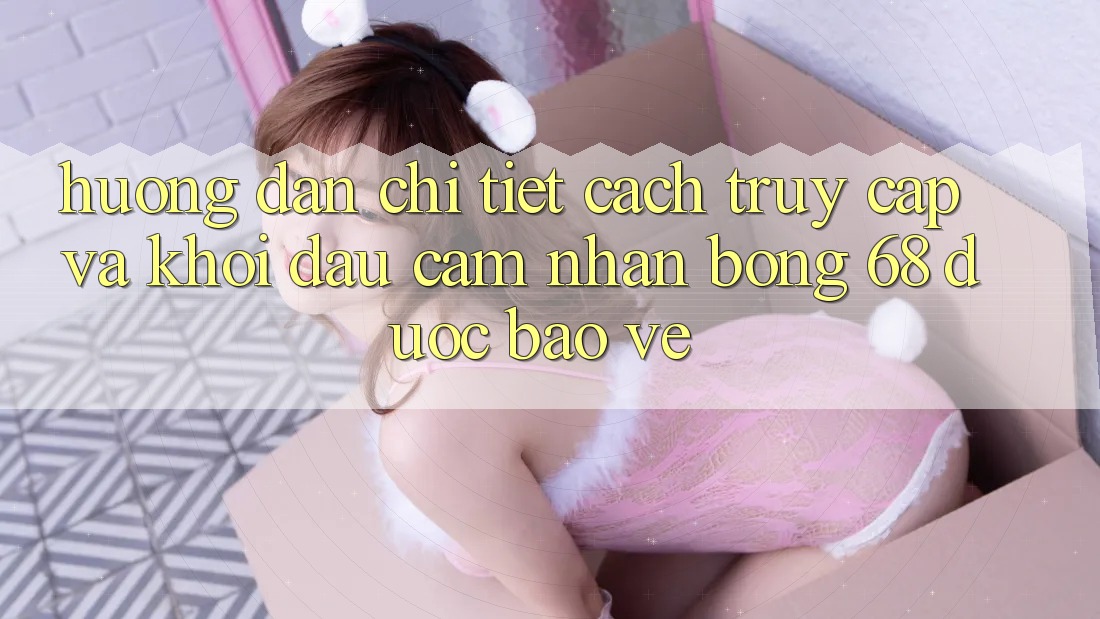 Hướng Dẫn Chi Tiết Cách Truy Cập Và Khởi đầu Cảm nhận bong 68 Được bảo vệ Hướng Dẫn Chi Tiết Cách Truy Cập Và Khởi đầu Cảm nhận bong 68 Được bảo vệ