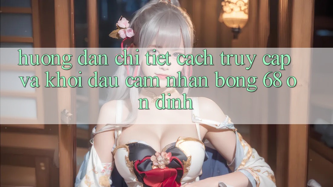 Hướng Dẫn Chi Tiết Cách Truy Cập Và Khởi đầu Cảm nhận bong 68 Ổn định Hướng Dẫn Chi Tiết Cách Truy Cập Và Khởi đầu Cảm nhận bong 68 Ổn định