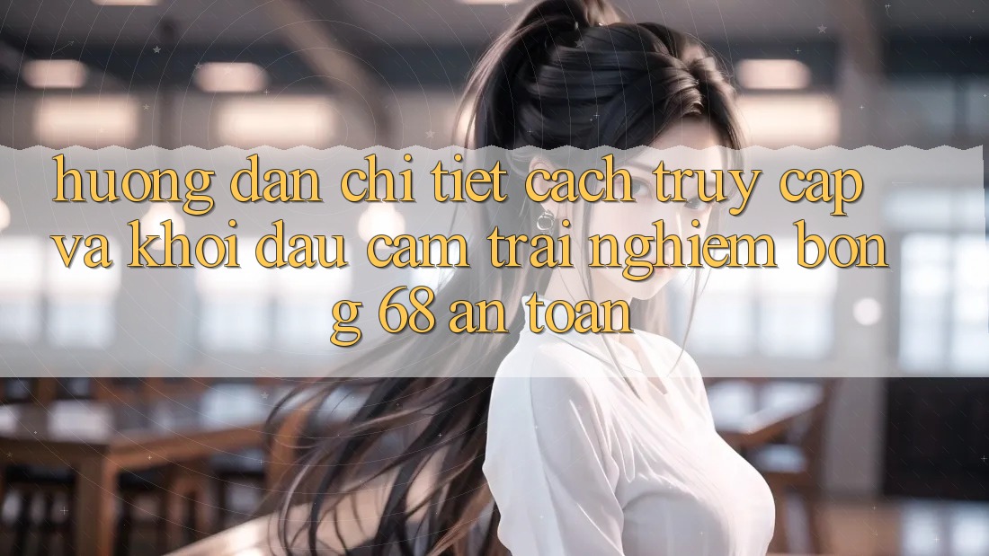 Hướng dẫn Chi Tiết Cách Truy Cập Và Khởi đầu Cảm trải nghiệm bong 68 An Toàn Hướng dẫn Chi Tiết Cách Truy Cập Và Khởi đầu Cảm trải nghiệm bong 68 An Toàn