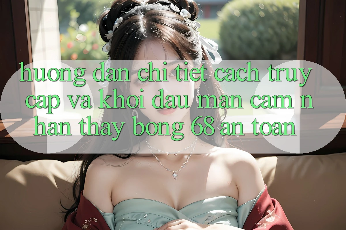 Hướng Dẫn Chi Tiết Cách Truy Cập Và Khởi đầu màn Cảm nhận thấy bong 68 An Toàn