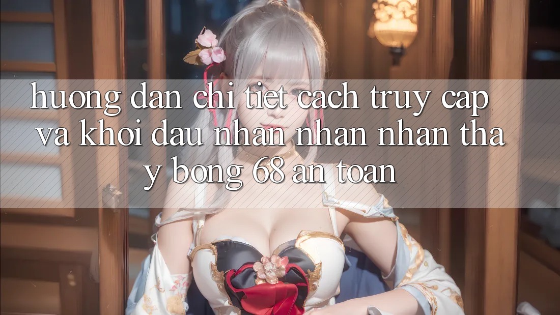 Hướng Dẫn Chi Tiết Cách Truy Cập Và Khởi đầu Nhận nhận nhận thấy bong 68 An Toàn Hướng Dẫn Chi Tiết Cách Truy Cập Và Khởi đầu Nhận nhận nhận thấy bong 68 An Toàn