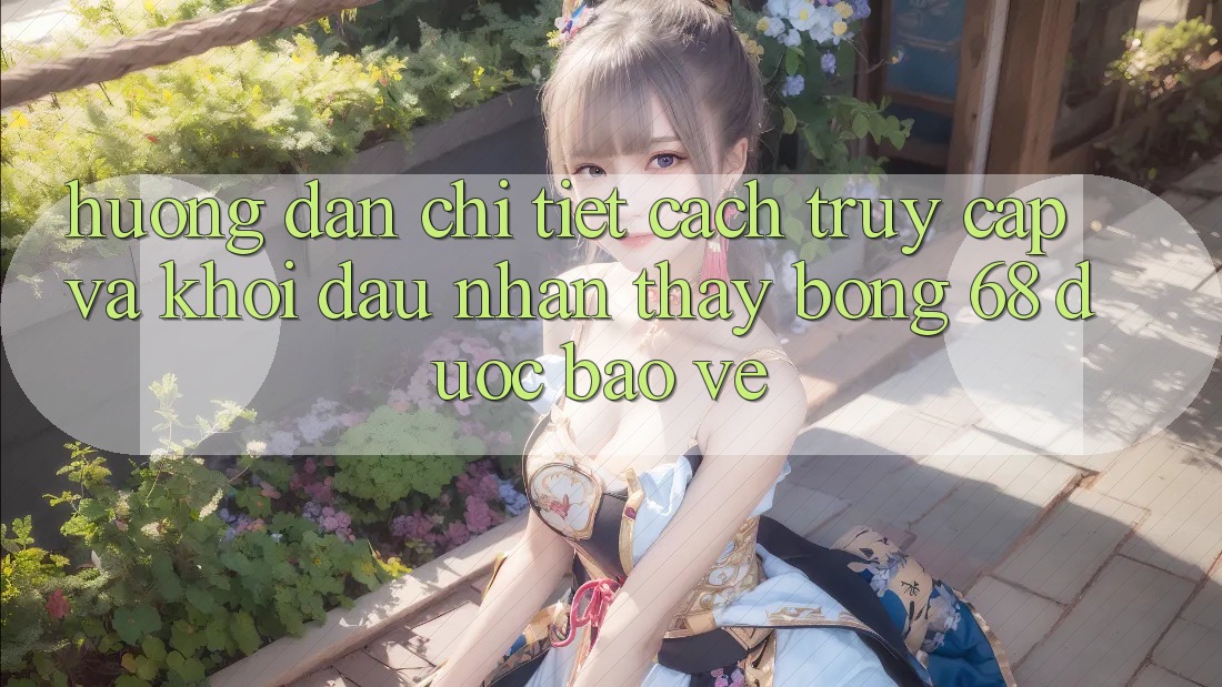 Hướng Dẫn Chi Tiết Cách Truy Cập Và Khởi đầu Nhận thấy bong 68 Được bảo vệ