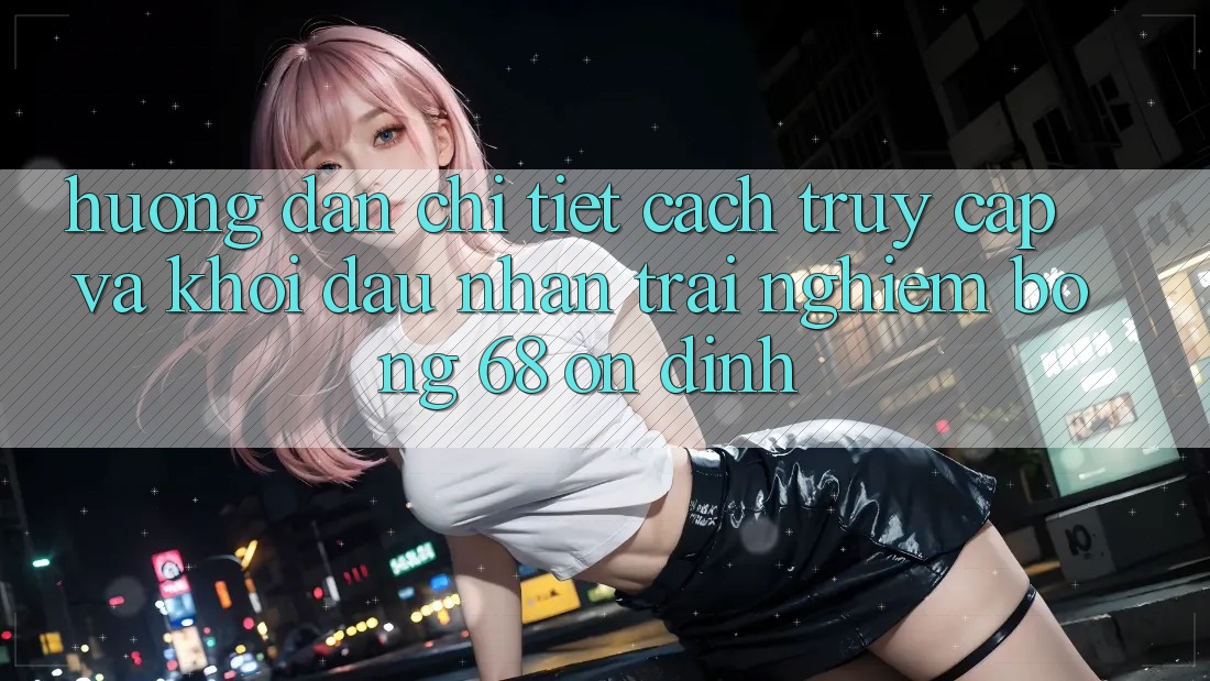 Hướng Dẫn Chi Tiết Cách Truy Cập Và Khởi đầu Nhận trải nghiệm bong 68 Ổn định Hướng Dẫn Chi Tiết Cách Truy Cập Và Khởi đầu Nhận trải nghiệm bong 68 Ổn định