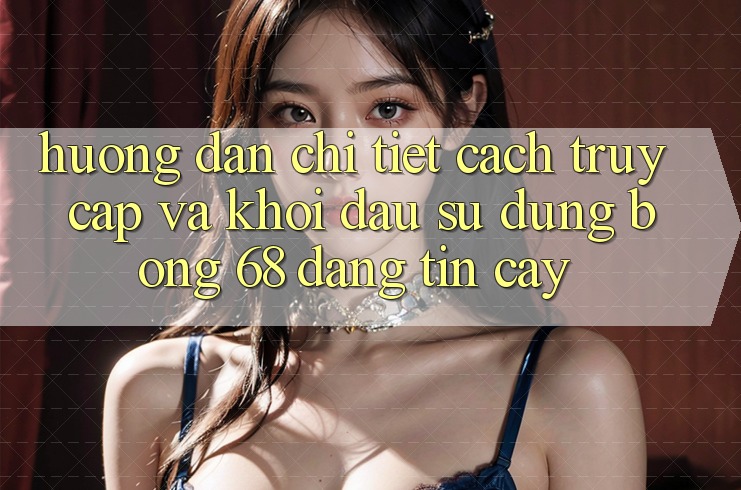 Hướng Dẫn Chi Tiết Cách Truy Cập Và Khởi đầu Sử dụng bong 68 Đáng tin cậy