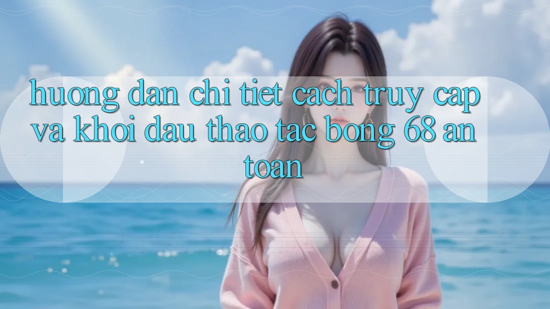 Hướng Dẫn Chi Tiết Cách Truy Cập Và Khởi đầu Thao tác bong 68 An Toàn