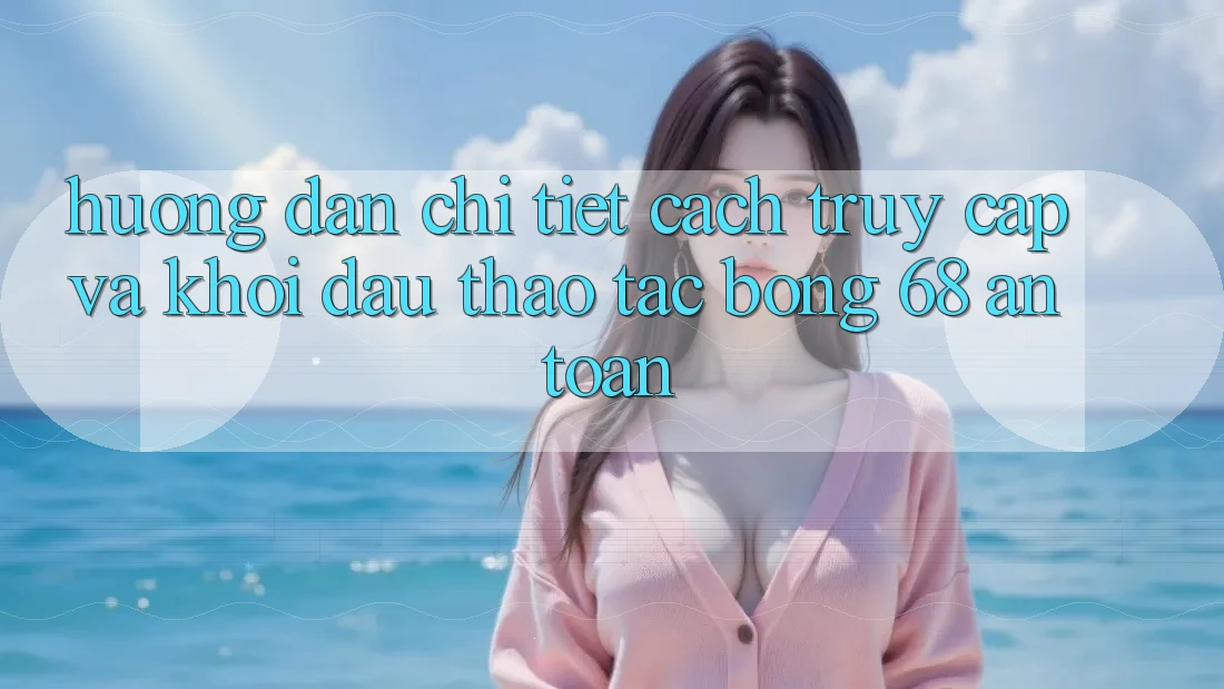 Hướng Dẫn Chi Tiết Cách Truy Cập Và Khởi đầu Thao tác bong 68 An Toàn