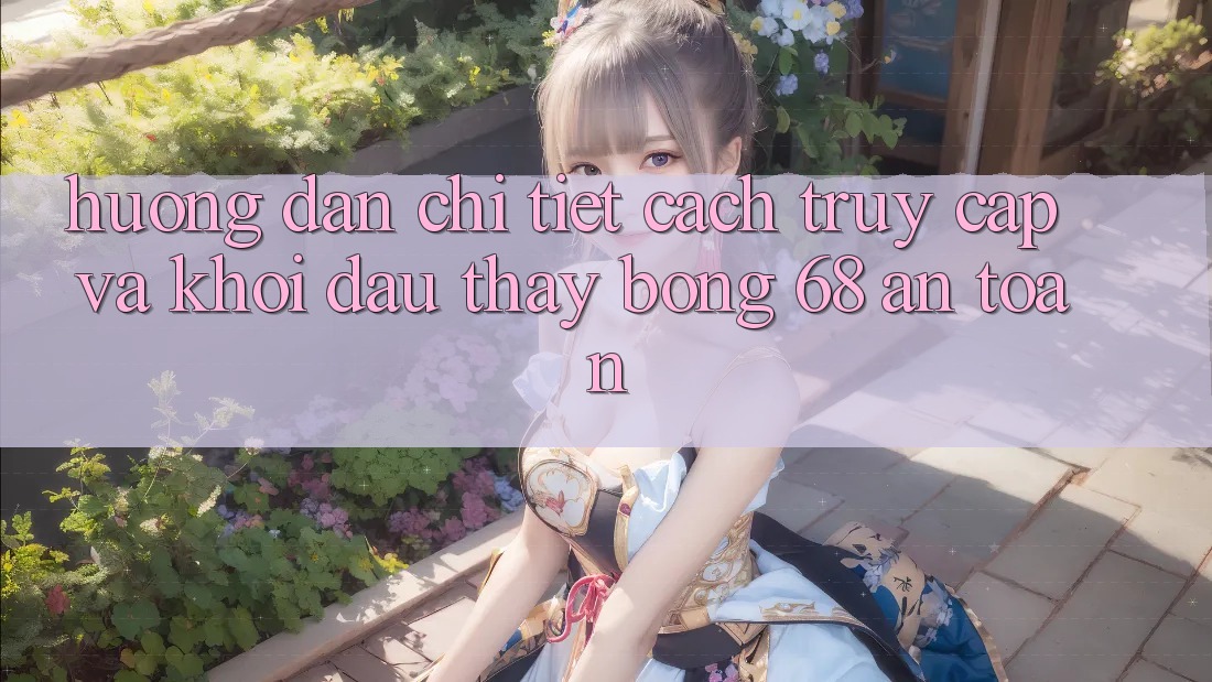 Hướng Dẫn Chi Tiết Cách Truy Cập Và Khởi đầu Thấy bong 68 An Toàn Hướng Dẫn Chi Tiết Cách Truy Cập Và Khởi đầu Thấy bong 68 An Toàn