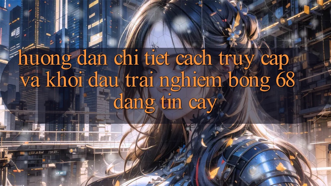 Hướng dẫn Chi Tiết Cách Truy Cập Và Khởi đầu Trải Nghiệm bong 68 Đáng tin cậy