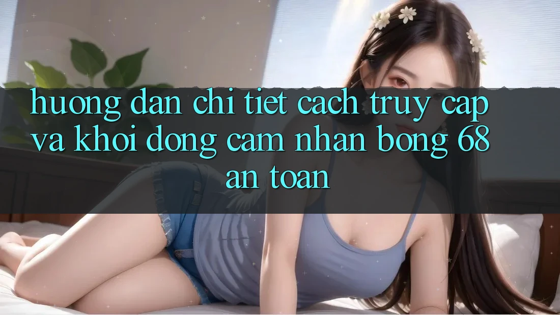 Hướng Dẫn Chi Tiết Cách Truy Cập Và Khởi động Cảm nhận bong 68 An Toàn