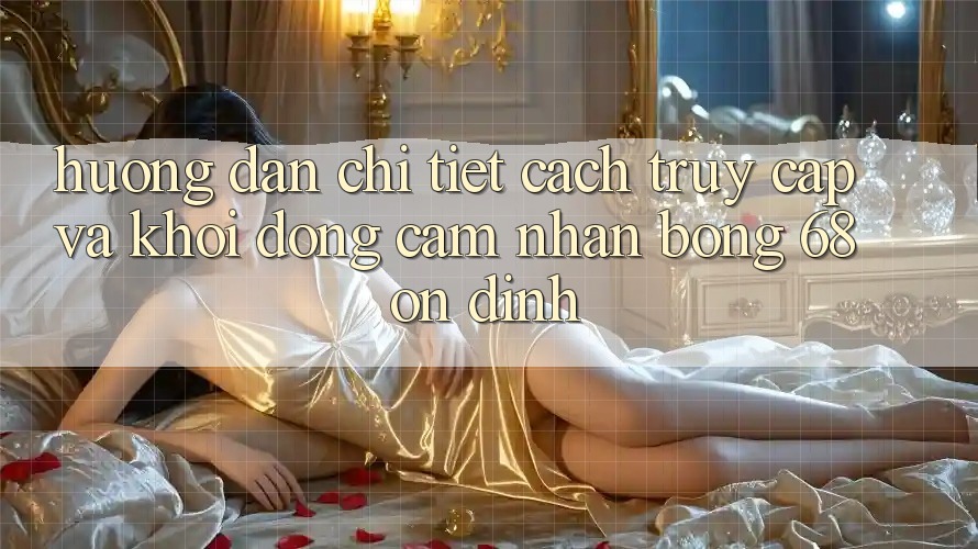 Hướng Dẫn Chi Tiết Cách Truy Cập Và Khởi động Cảm nhận bong 68 Ổn định