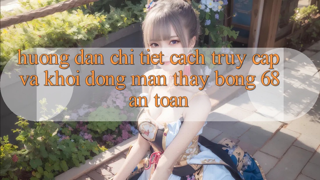 Hướng Dẫn Chi Tiết Cách Truy Cập Và Khởi động màn Thấy bong 68 An Toàn Hướng Dẫn Chi Tiết Cách Truy Cập Và Khởi động màn Thấy bong 68 An Toàn