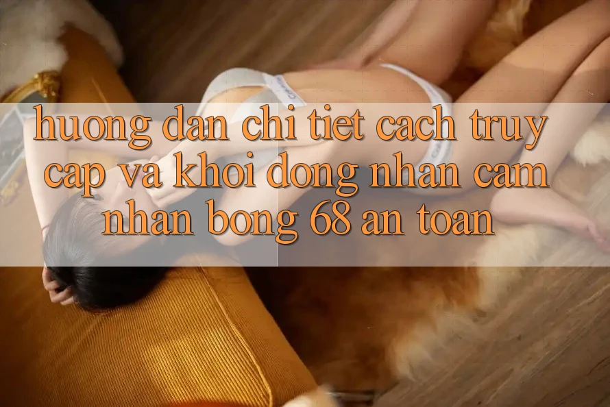 Hướng Dẫn Chi Tiết Cách Truy Cập Và Khởi động Nhận cảm nhận bong 68 An Toàn Hướng Dẫn Chi Tiết Cách Truy Cập Và Khởi động Nhận cảm nhận bong 68 An Toàn