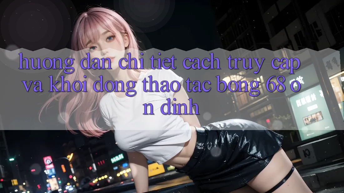 Hướng Dẫn Chi Tiết Cách Truy Cập Và Khởi động Thao tác bong 68 Ổn định Hướng Dẫn Chi Tiết Cách Truy Cập Và Khởi động Thao tác bong 68 Ổn định