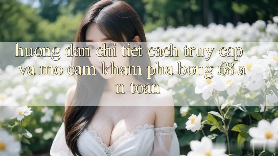 Hướng Dẫn Chi Tiết Cách Truy Cập Và Mở Cảm khám phá bong 68 An Toàn Hướng Dẫn Chi Tiết Cách Truy Cập Và Mở Cảm khám phá bong 68 An Toàn