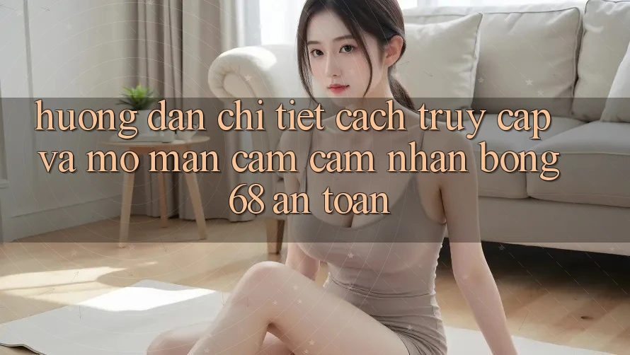 Hướng Dẫn Chi Tiết Cách Truy Cập Và Mở màn Cảm cảm nhận bong 68 An Toàn Hướng Dẫn Chi Tiết Cách Truy Cập Và Mở màn Cảm cảm nhận bong 68 An Toàn