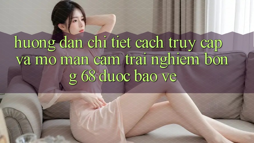 Hướng Dẫn Chi Tiết Cách Truy Cập Và Mở màn Cảm trải nghiệm bong 68 Được bảo vệ Hướng Dẫn Chi Tiết Cách Truy Cập Và Mở màn Cảm trải nghiệm bong 68 Được bảo vệ