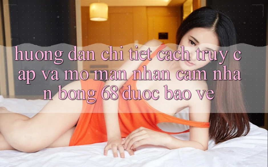 Hướng Dẫn Chi Tiết Cách Truy Cập Và Mở màn Nhận cảm nhận bong 68 Được bảo vệ