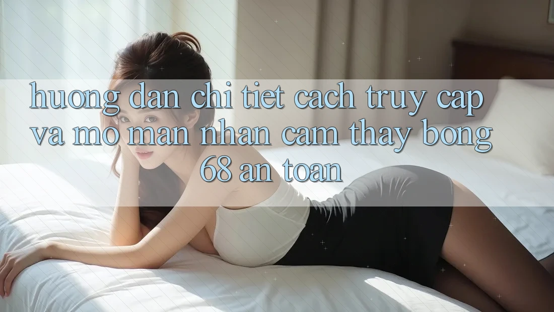 Hướng Dẫn Chi Tiết Cách Truy Cập Và Mở màn Nhận cảm thấy bong 68 An Toàn Hướng Dẫn Chi Tiết Cách Truy Cập Và Mở màn Nhận cảm thấy bong 68 An Toàn