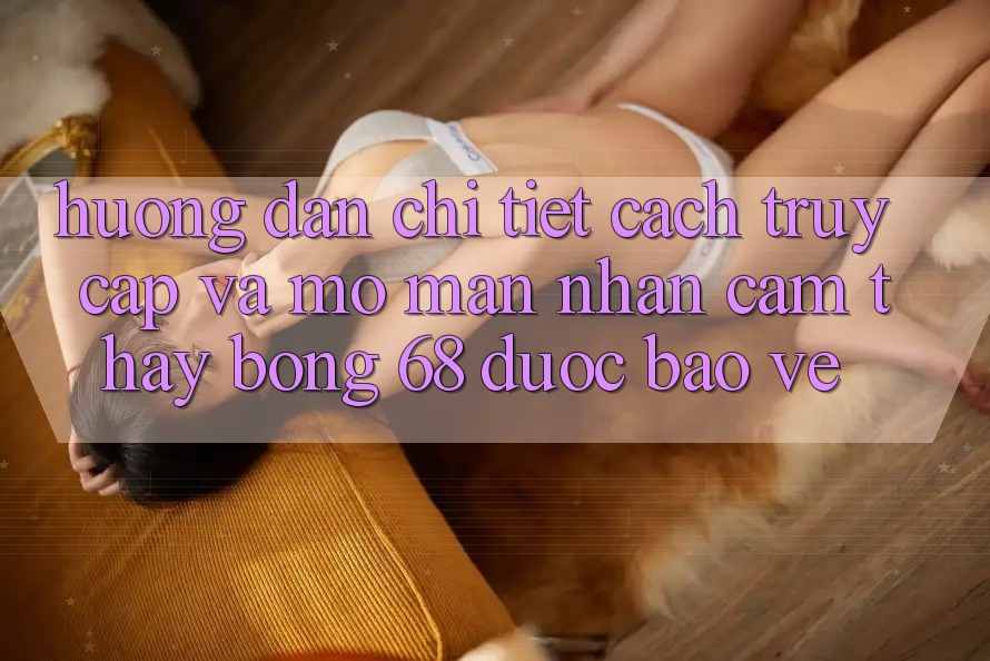 Hướng Dẫn Chi Tiết Cách Truy Cập Và Mở màn Nhận cảm thấy bong 68 Được bảo vệ Hướng Dẫn Chi Tiết Cách Truy Cập Và Mở màn Nhận cảm thấy bong 68 Được bảo vệ