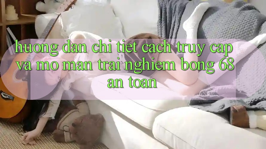 Hướng Dẫn Chi Tiết Cách Truy Cập Và Mở màn Trải Nghiệm bong 68 An Toàn Hướng Dẫn Chi Tiết Cách Truy Cập Và Mở màn Trải Nghiệm bong 68 An Toàn