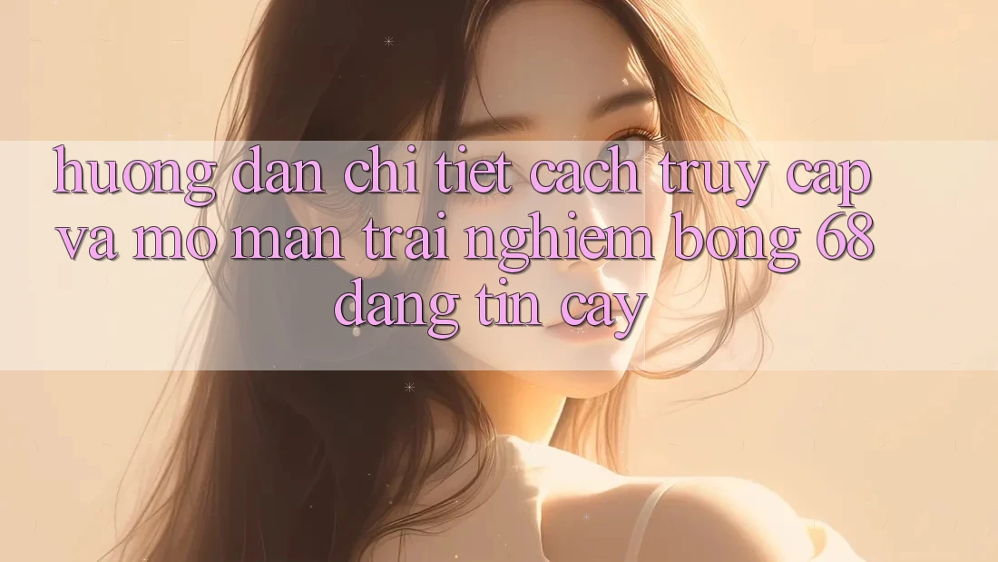 Hướng Dẫn Chi Tiết Cách Truy Cập Và Mở màn Trải Nghiệm bong 68 Đáng tin cậy