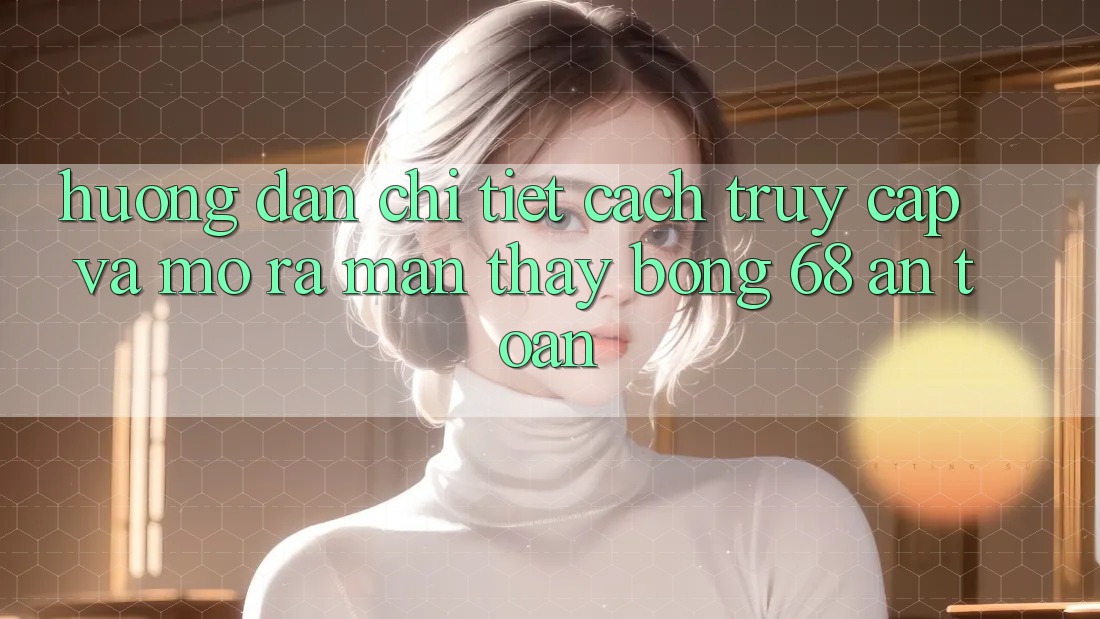 Hướng Dẫn Chi Tiết Cách Truy Cập Và Mở ra màn Thấy bong 68 An Toàn