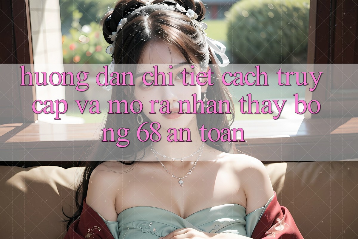 Hướng Dẫn Chi Tiết Cách Truy Cập Và Mở ra Nhận thấy bong 68 An Toàn Hướng Dẫn Chi Tiết Cách Truy Cập Và Mở ra Nhận thấy bong 68 An Toàn