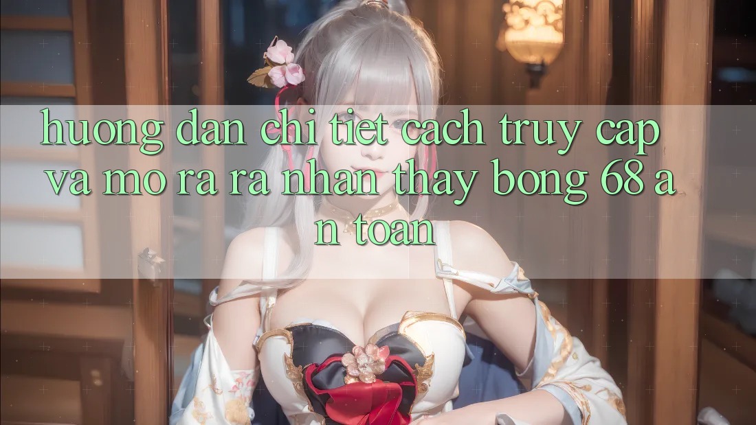 Hướng Dẫn Chi Tiết Cách Truy Cập Và Mở ra ra Nhận thấy bong 68 An Toàn
