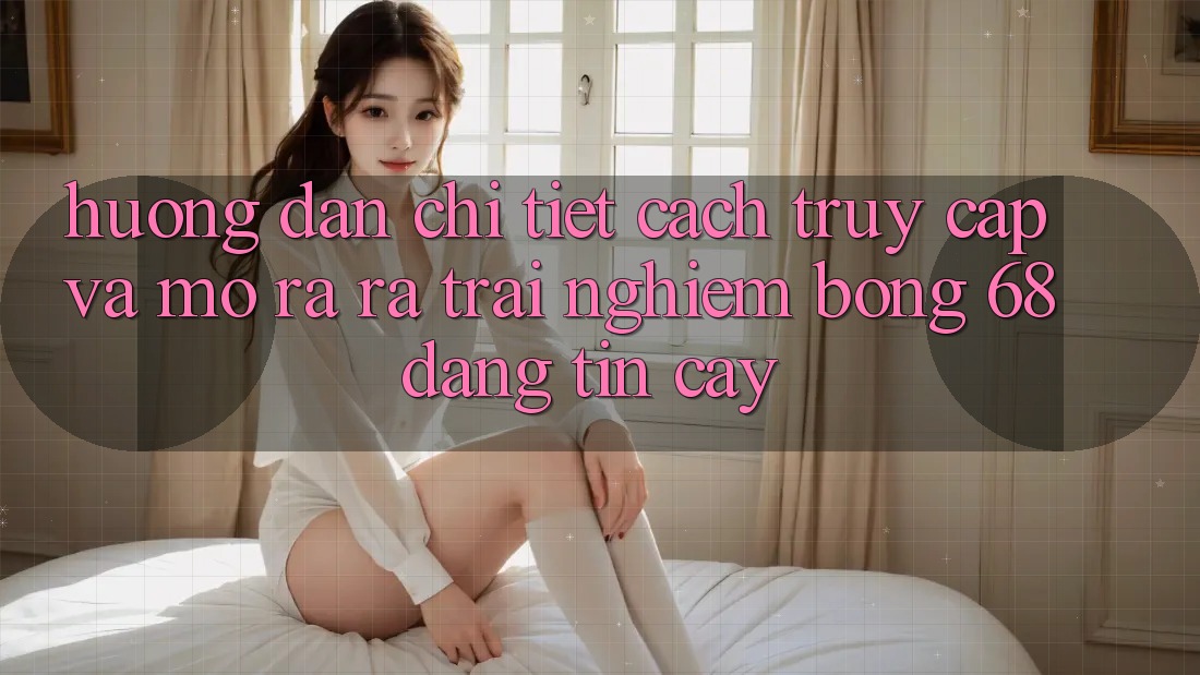 Hướng Dẫn Chi Tiết Cách Truy Cập Và Mở ra ra Trải Nghiệm bong 68 Đáng tin cậy Hướng Dẫn Chi Tiết Cách Truy Cập Và Mở ra ra Trải Nghiệm bong 68 Đáng tin cậy