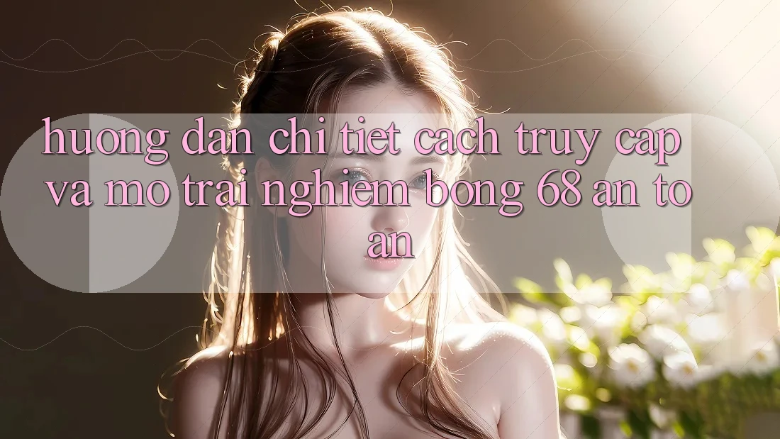 Hướng Dẫn Chi Tiết Cách Truy Cập Và Mở Trải Nghiệm bong 68 An Toàn Hướng Dẫn Chi Tiết Cách Truy Cập Và Mở Trải Nghiệm bong 68 An Toàn