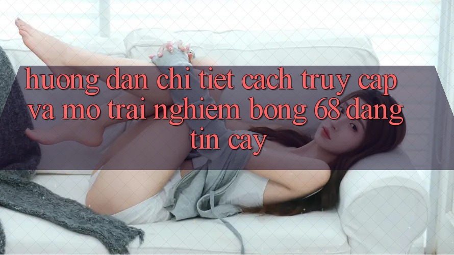 Hướng Dẫn Chi Tiết Cách Truy Cập Và Mở Trải nghiệm bong 68 Đáng tin cậy Hướng Dẫn Chi Tiết Cách Truy Cập Và Mở Trải nghiệm bong 68 Đáng tin cậy