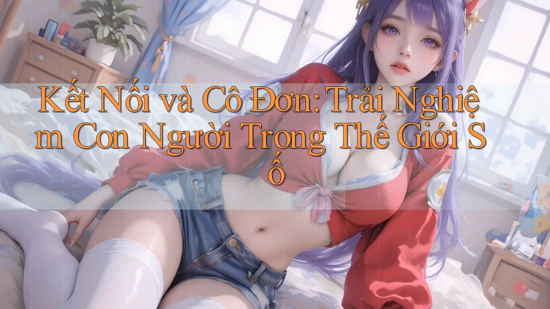 Kết Nối và Cô Đơn: Trải Nghiệm Con Người Trong Thế Giới Số