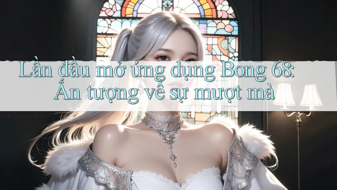 Lần đầu mở ứng dụng Bong 68: Ấn tượng về sự mượt mà Lần đầu mở ứng dụng Bong 68: Ấn tượng về sự mượt mà