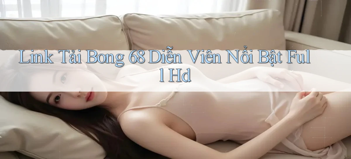 link tải bong 68 diễn viên nổi bật full hd