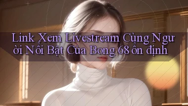 link xem livestream cùng người nổi bật của bong 68 ổn định