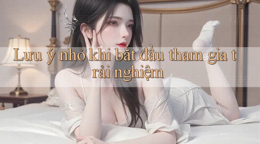 Lưu ý nhỏ khi bắt đầu tham gia trải nghiệm Lưu ý nhỏ khi bắt đầu tham gia trải nghiệm