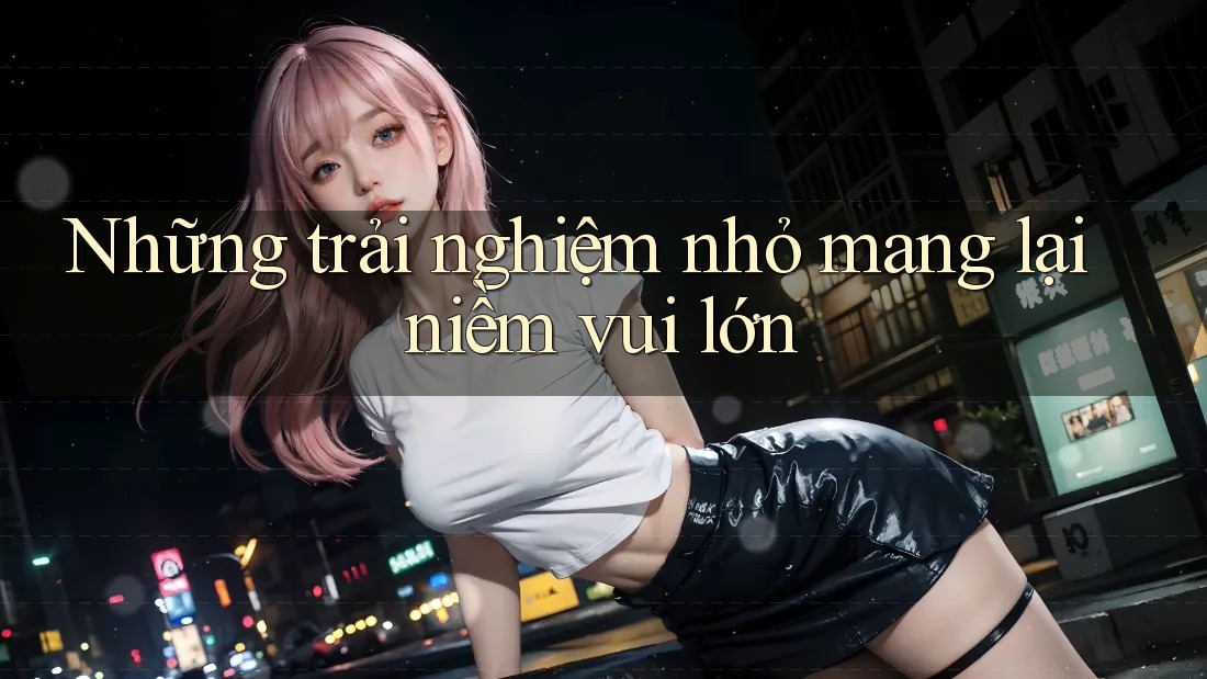 Những trải nghiệm nhỏ mang lại niềm vui lớn Những trải nghiệm nhỏ mang lại niềm vui lớn