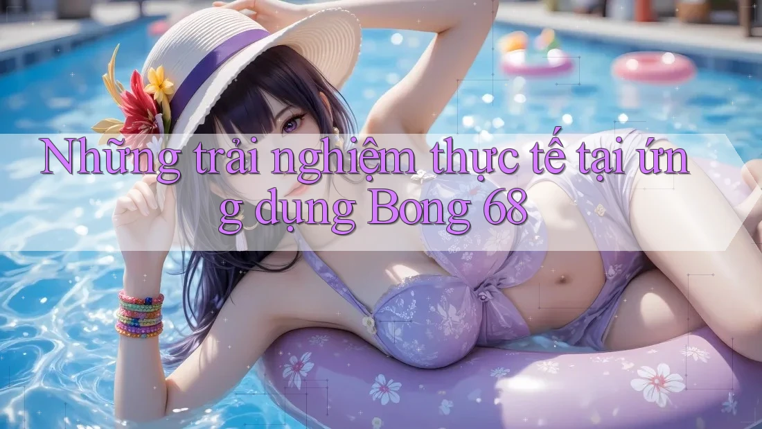 Những trải nghiệm thực tế tại ứng dụng Bong 68 Những trải nghiệm thực tế tại ứng dụng Bong 68