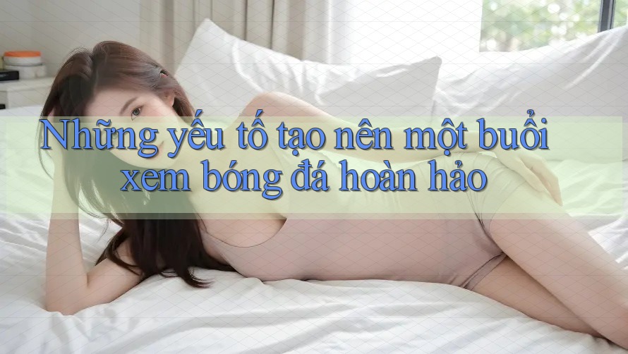 Những yếu tố tạo nên một buổi xem bóng đá hoàn hảo Những yếu tố tạo nên một buổi xem bóng đá hoàn hảo