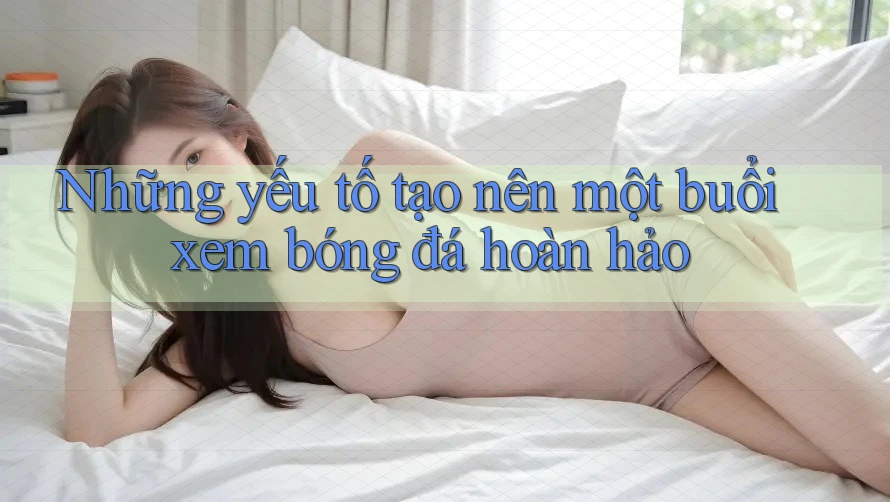 Những yếu tố tạo nên một buổi xem bóng đá hoàn hảo Những yếu tố tạo nên một buổi xem bóng đá hoàn hảo