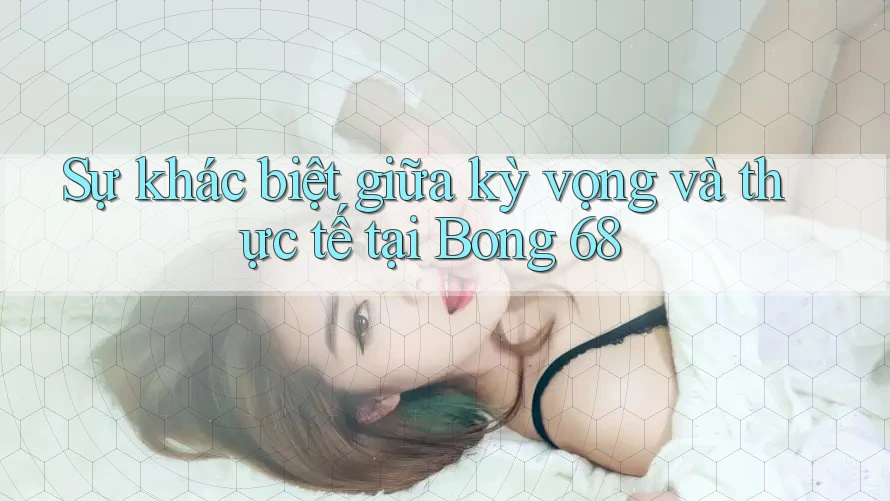 Sự khác biệt giữa kỳ vọng và thực tế tại Bong 68 Sự khác biệt giữa kỳ vọng và thực tế tại Bong 68