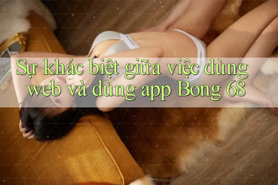 Sự khác biệt giữa việc dùng web và dùng app Bong 68 Sự khác biệt giữa việc dùng web và dùng app Bong 68