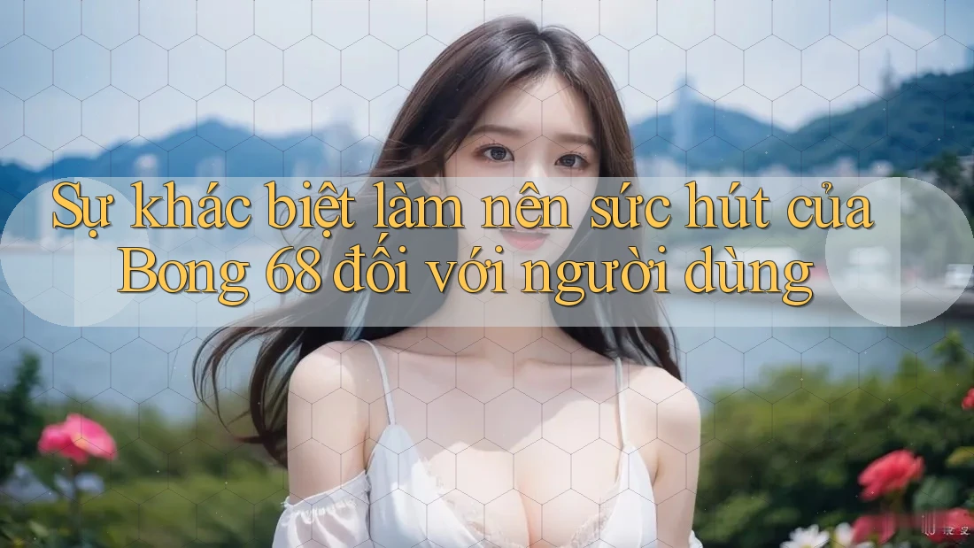 Sự khác biệt làm nên sức hút của Bong 68 đối với người dùng Sự khác biệt làm nên sức hút của Bong 68 đối với người dùng