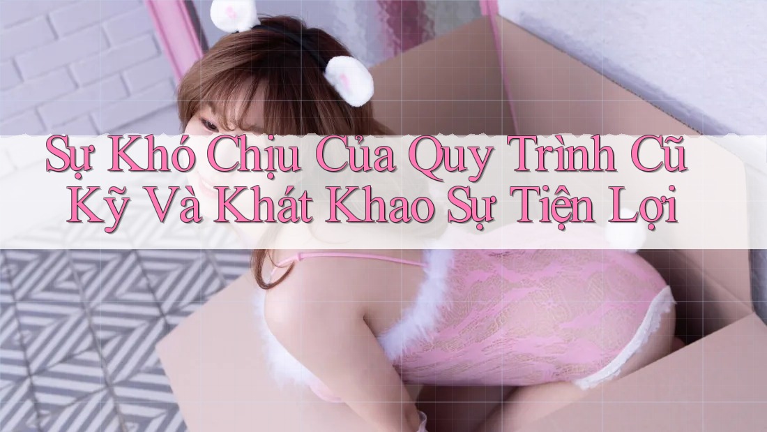 Sự Khó Chịu Của Quy Trình Cũ Kỹ Và Khát Khao Sự Tiện Lợi Sự Khó Chịu Của Quy Trình Cũ Kỹ Và Khát Khao Sự Tiện Lợi