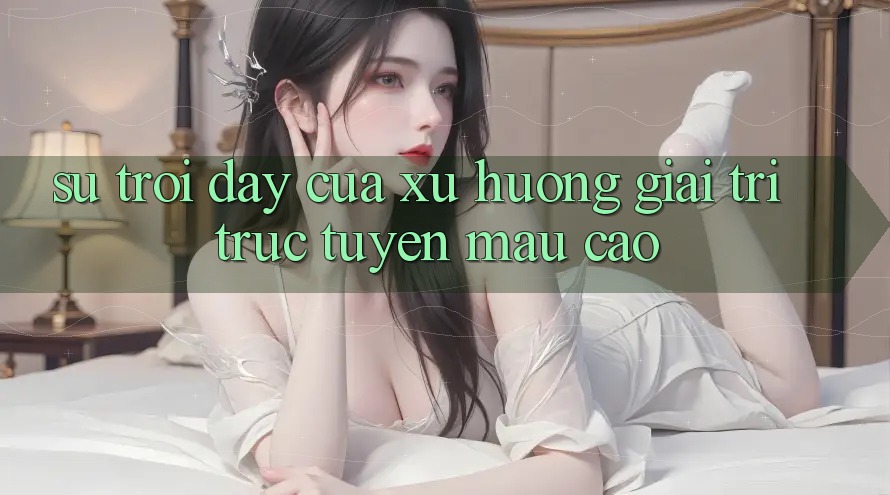 Sự Trỗi Dậy Của Xu Hướng Giải Trí Trực Tuyến Mau Cao Sự Trỗi Dậy Của Xu Hướng Giải Trí Trực Tuyến Mau Cao