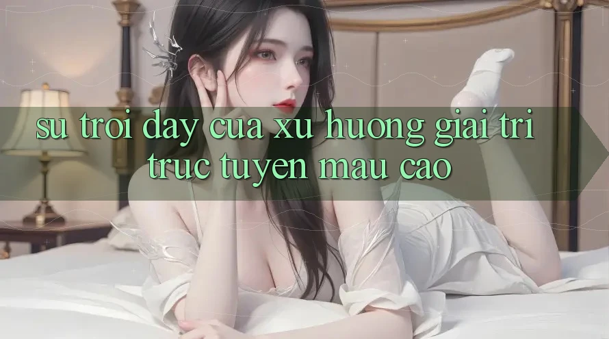 Sự Trỗi Dậy Của Xu Hướng Giải Trí Trực Tuyến Mau Cao Sự Trỗi Dậy Của Xu Hướng Giải Trí Trực Tuyến Mau Cao