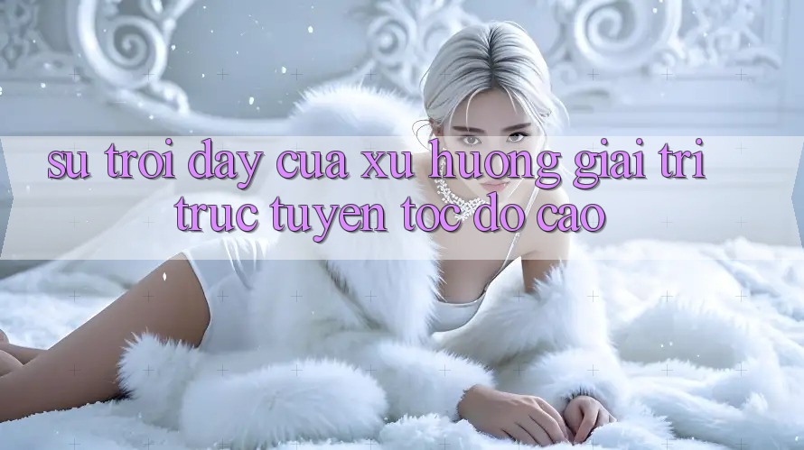 Sự Trỗi Dậy Của Xu Hướng Giải Trí Trực Tuyến Tốc Độ Cao Sự Trỗi Dậy Của Xu Hướng Giải Trí Trực Tuyến Tốc Độ Cao