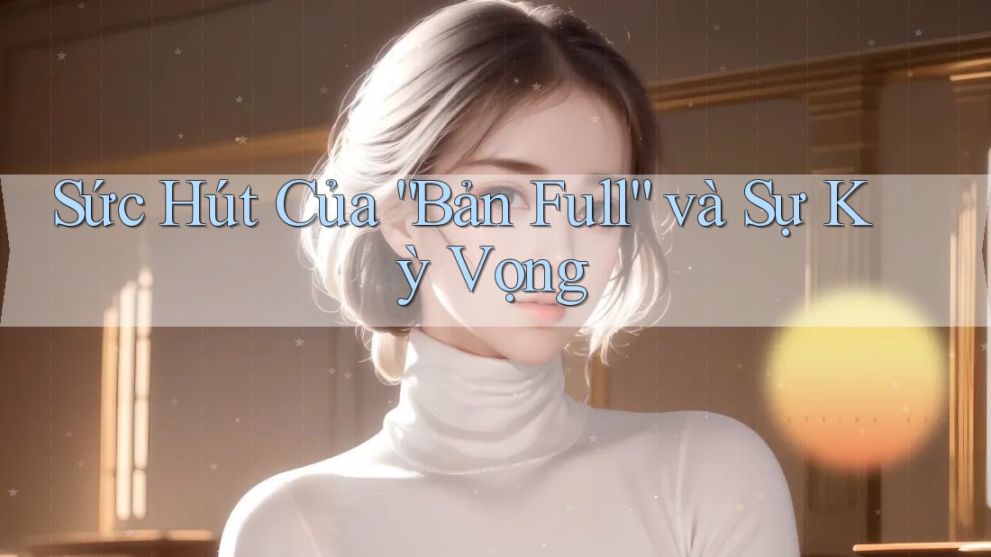 Sức Hút Của “Bản Full” và Sự Kỳ Vọng Sức Hút Của “Bản Full” và Sự Kỳ Vọng