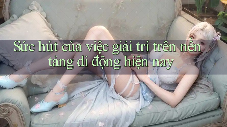 Sức hút của việc giải trí trên nền tảng di động hiện nay Sức hút của việc giải trí trên nền tảng di động hiện nay