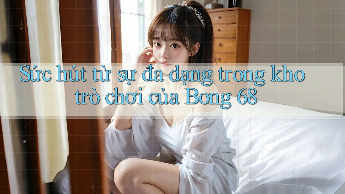 Sức hút từ sự đa dạng trong kho trò chơi của Bong 68 Sức hút từ sự đa dạng trong kho trò chơi của Bong 68